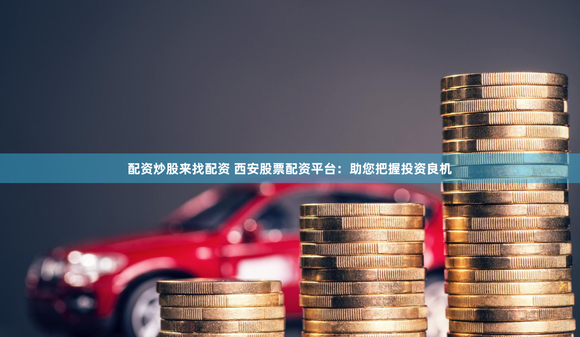 配资炒股来找配资 西安股票配资平台：助您把握投资良机