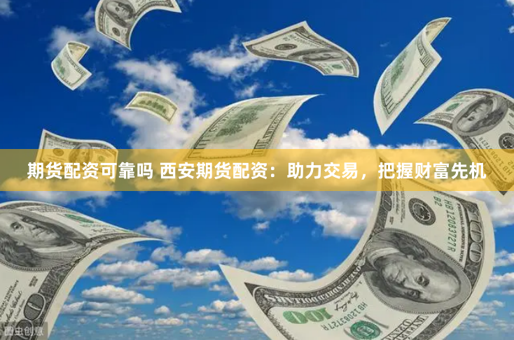 期货配资可靠吗 西安期货配资：助力交易，把握财富先机