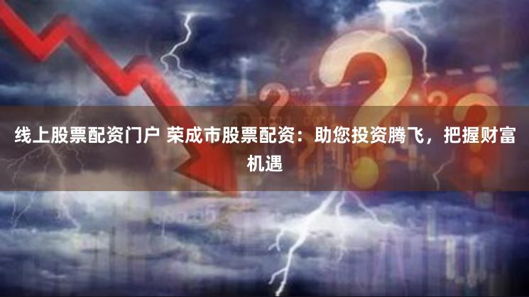 线上股票配资门户 荣成市股票配资：助您投资腾飞，把握财富机遇
