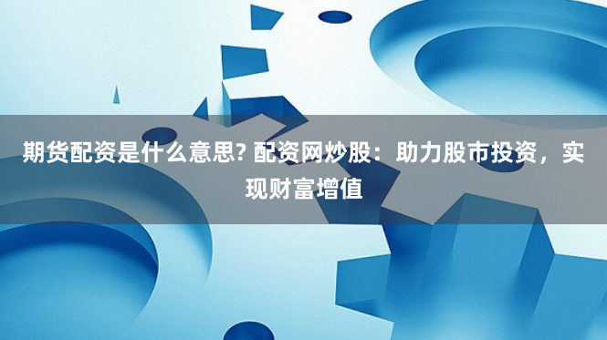 期货配资是什么意思? 配资网炒股：助力股市投资，实现财富增值