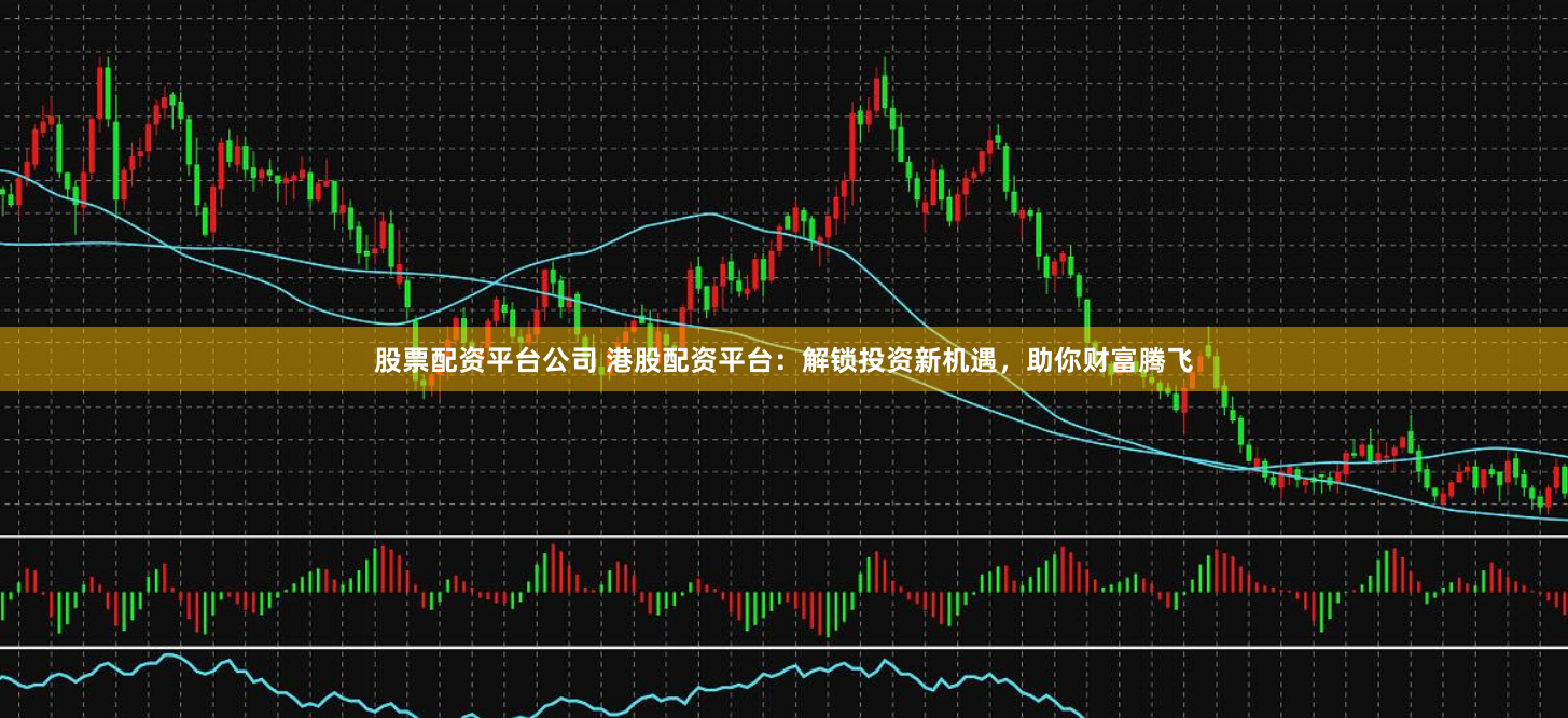 股票配资平台公司 港股配资平台：解锁投资新机遇，助你财富腾飞
