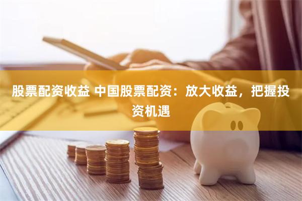 股票配资收益 中国股票配资：放大收益，把握投资机遇