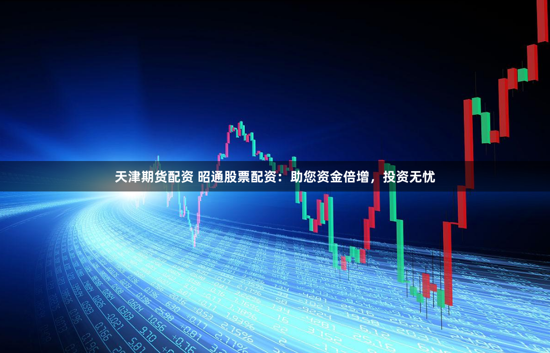 天津期货配资 昭通股票配资：助您资金倍增，投资无忧