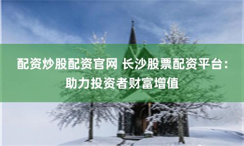 配资炒股配资官网 长沙股票配资平台：助力投资者财富增值