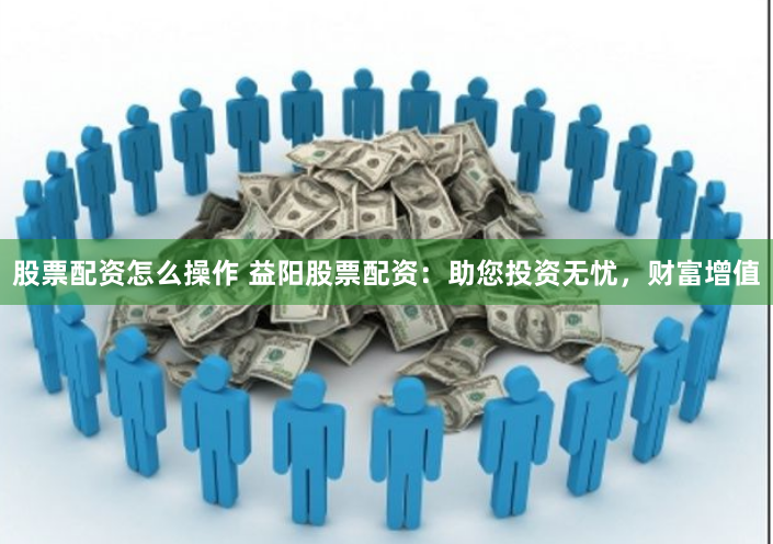 股票配资怎么操作 益阳股票配资：助您投资无忧，财富增值