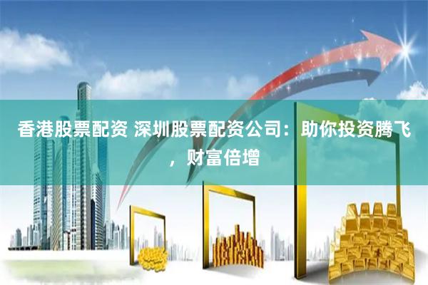 香港股票配资 深圳股票配资公司：助你投资腾飞，财富倍增