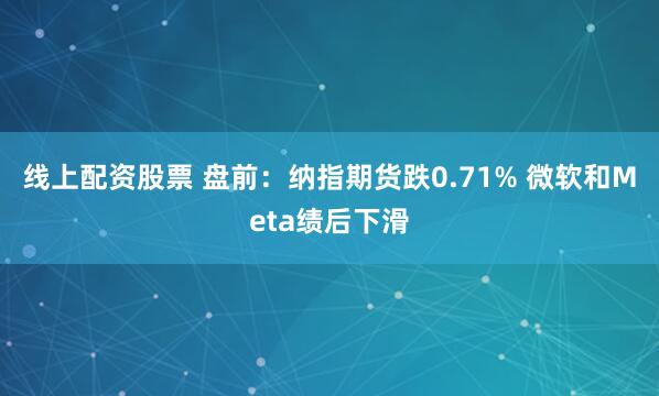 线上配资股票 盘前：纳指期货跌0.71% 微软和Meta绩后下滑