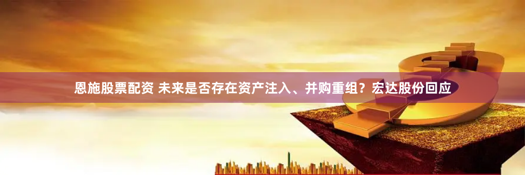 恩施股票配资 未来是否存在资产注入、并购重组？宏达股份回应
