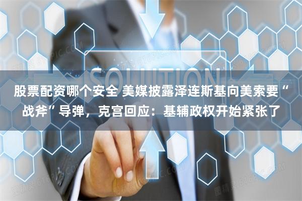 股票配资哪个安全 美媒披露泽连斯基向美索要“战斧”导弹，克宫回应：基辅政权开始紧张了