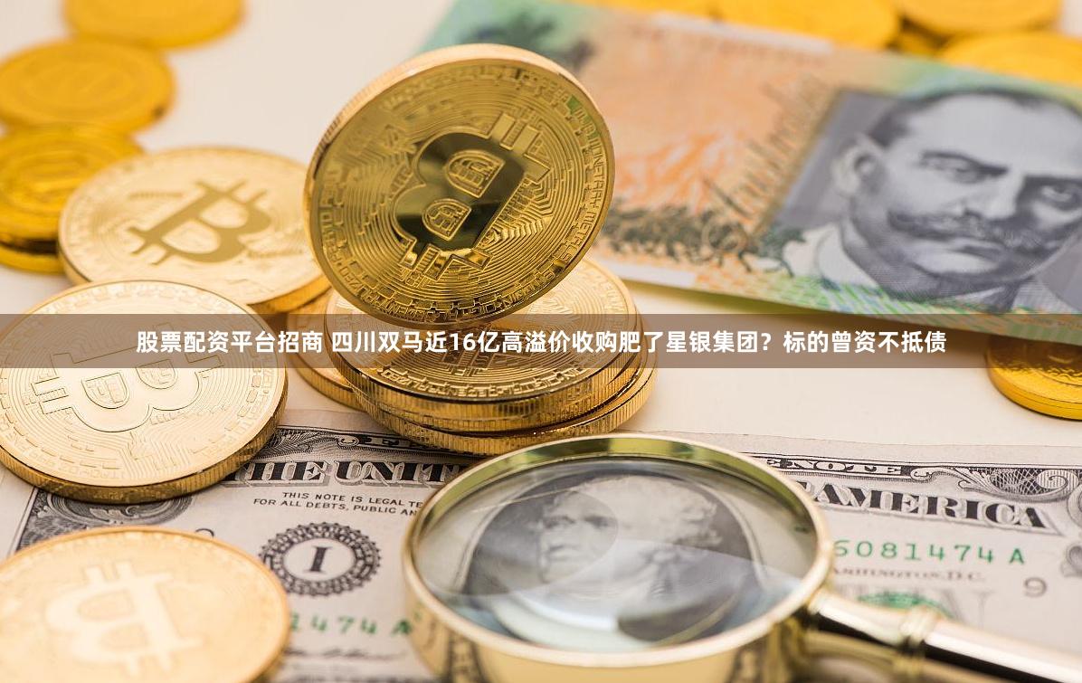 股票配资平台招商 四川双马近16亿高溢价收购肥了星银集团？标的曾资不抵债