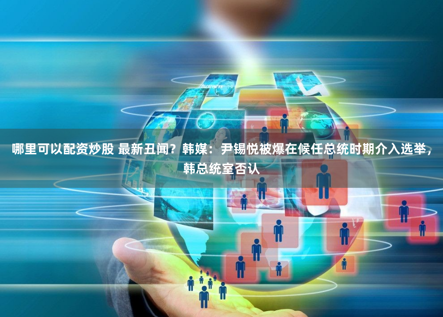 哪里可以配资炒股 最新丑闻？韩媒：尹锡悦被爆在候任总统时期介入选举，韩总统室否认