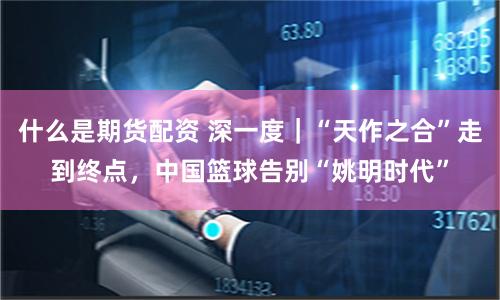 什么是期货配资 深一度｜“天作之合”走到终点，中国篮球告别“姚明时代”
