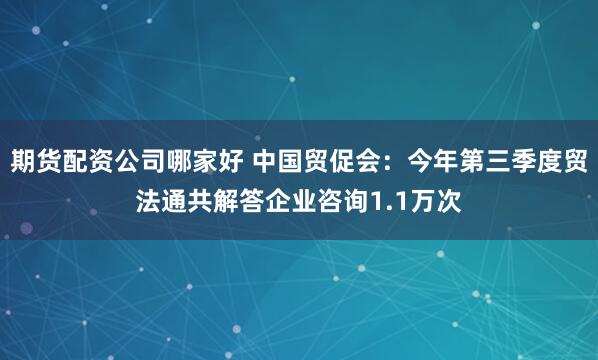 期货配资公司哪家好 中国贸促会：今年第三季度贸法通共解答企业咨询1.1万次