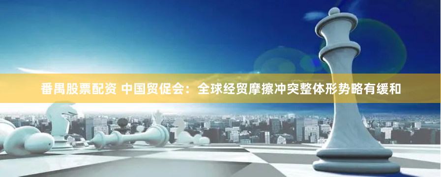 番禺股票配资 中国贸促会：全球经贸摩擦冲突整体形势略有缓和