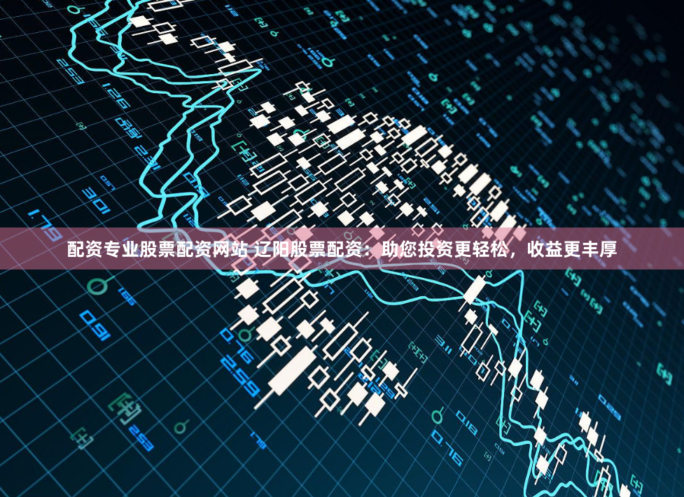 配资专业股票配资网站 辽阳股票配资：助您投资更轻松，收益更丰厚