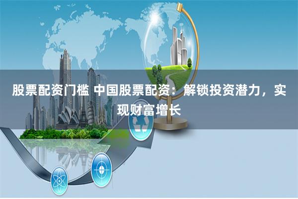 股票配资门槛 中国股票配资：解锁投资潜力，实现财富增长