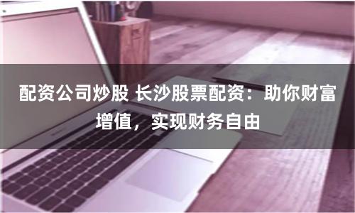 配资公司炒股 长沙股票配资：助你财富增值，实现财务自由