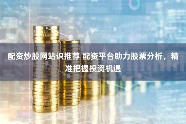 配资炒股网站识推荐 配资平台助力股票分析，精准把握投资机遇