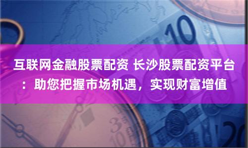 互联网金融股票配资 长沙股票配资平台：助您把握市场机遇，实现财富增值