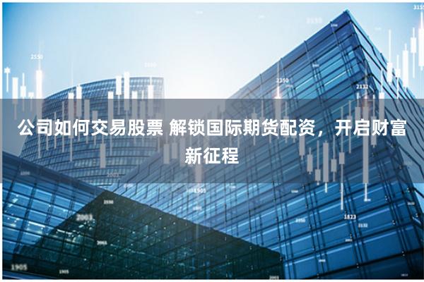 公司如何交易股票 解锁国际期货配资，开启财富新征程
