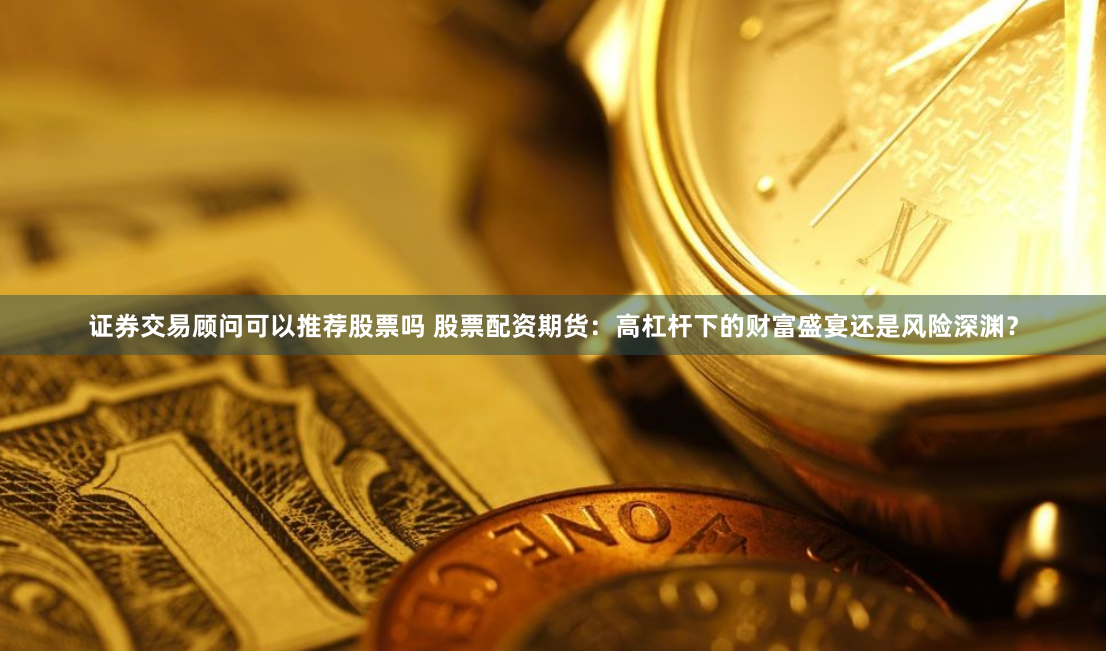 证券交易顾问可以推荐股票吗 股票配资期货：高杠杆下的财富盛宴还是风险深渊？