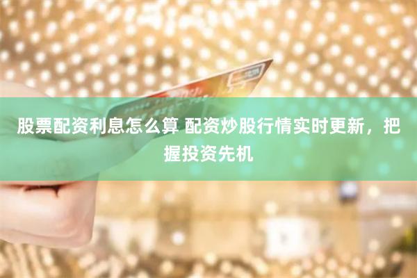 股票配资利息怎么算 配资炒股行情实时更新，把握投资先机