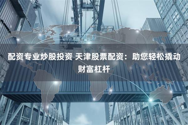 配资专业炒股投资 天津股票配资：助您轻松撬动财富杠杆