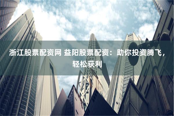 浙江股票配资网 益阳股票配资：助你投资腾飞，轻松获利