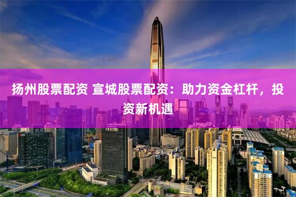 扬州股票配资 宣城股票配资：助力资金杠杆，投资新机遇