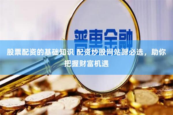 股票配资的基础知识 配资炒股网站蹿必选，助你把握财富机遇