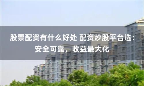 股票配资有什么好处 配资炒股平台选：安全可靠，收益最大化
