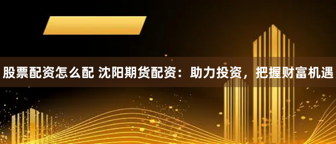 股票配资怎么配 沈阳期货配资：助力投资，把握财富机遇