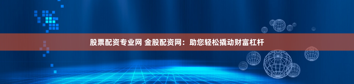 股票配资专业网 金股配资网：助您轻松撬动财富杠杆