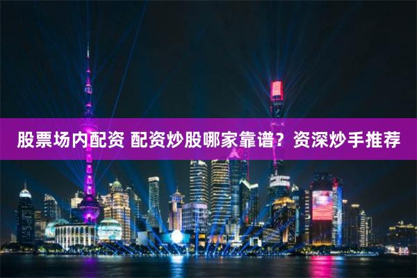 股票场内配资 配资炒股哪家靠谱？资深炒手推荐