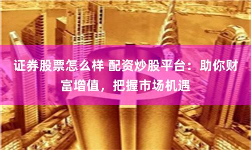 证券股票怎么样 配资炒股平台：助你财富增值，把握市场机遇