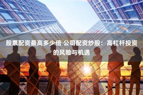 股票配资最高多少倍 公司配资炒股：高杠杆投资的风险与机遇
