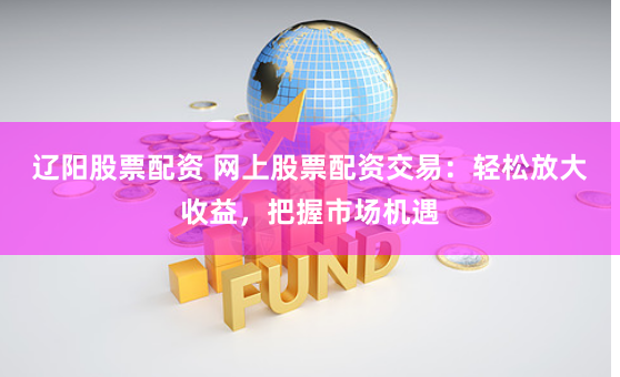辽阳股票配资 网上股票配资交易：轻松放大收益，把握市场机遇