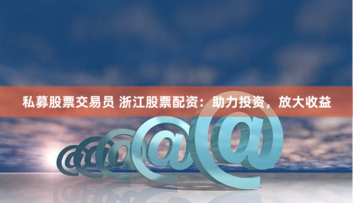 私募股票交易员 浙江股票配资：助力投资，放大收益