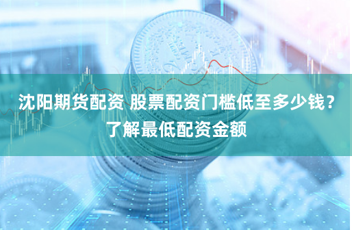 沈阳期货配资 股票配资门槛低至多少钱？了解最低配资金额