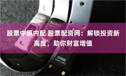 股票中原内配 股票配资网：解锁投资新高度，助你财富增值