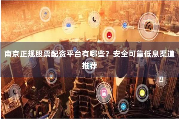 南京正规股票配资平台有哪些？安全可靠低息渠道推荐