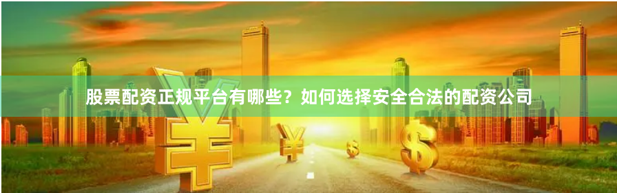 股票配资正规平台有哪些？如何选择安全合法的配资公司