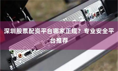 深圳股票配资平台哪家正规？专业安全平台推荐