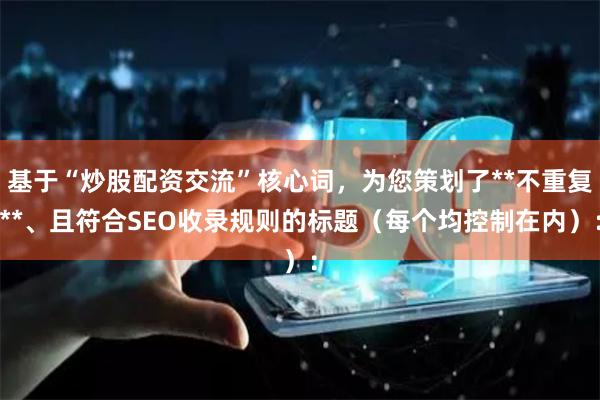 基于“炒股配资交流”核心词,为您策划了**不重复**、且符合SEO收录规则的标题(每个均控制在内):